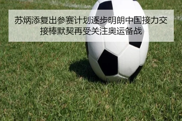 苏炳添复出参赛计划逐步明朗中国接力交接棒默契再受关注奥运备战