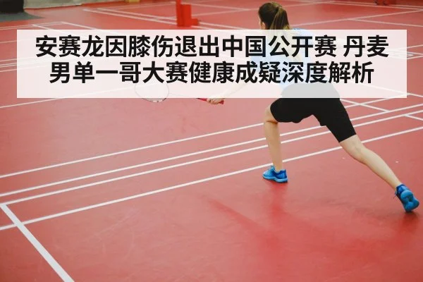 安赛龙因膝伤退出中国公开赛 丹麦男单一哥大赛健康成疑深度解析