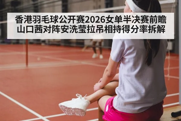 香港羽毛球公开赛2026女单半决赛前瞻 山口茜对阵安洗莹拉吊相持得分率拆解
