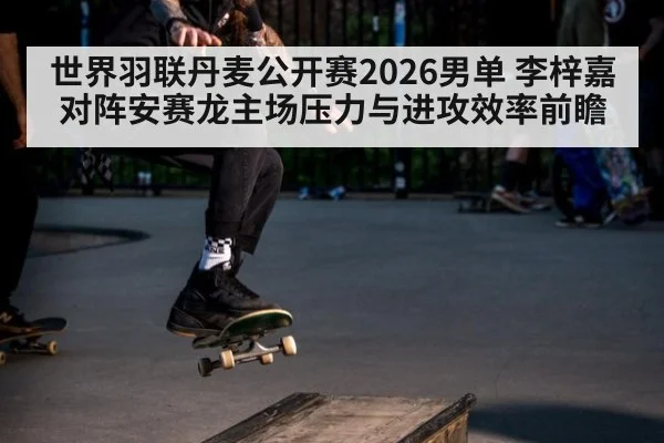 世界羽联丹麦公开赛2026男单 李梓嘉对阵安赛龙主场压力与进攻效率前瞻