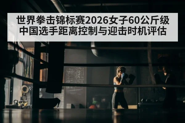 世界拳击锦标赛2026女子60公斤级 中国选手距离控制与迎击时机评估